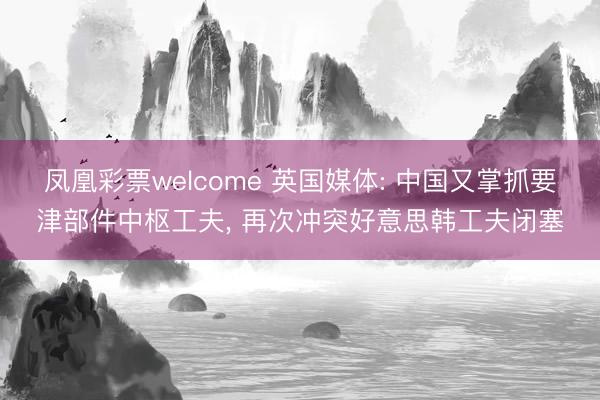 凤凰彩票welcome 英国媒体: 中国又掌抓要津部件中枢工夫, 再次冲突好意思韩工夫闭塞