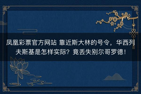凤凰彩票官方网站 靠近斯大林的号令,华西列夫斯基是怎样实际?竟丢失别尔哥罗德!
