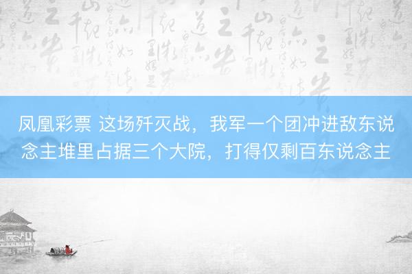 凤凰彩票 这场歼灭战，我军一个团冲进敌东说念主堆里占据三个大院，打得仅剩百东说念主