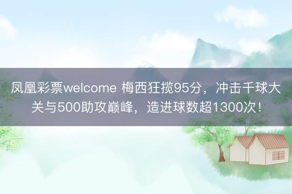 凤凰彩票welcome 梅西狂揽95分，冲击千球大关与500助攻巅峰，造进球数超1300次！