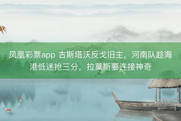 凤凰彩票app 古斯塔沃反戈旧主,河南队趁海港低迷抢三分,拉莫斯要连接神奇