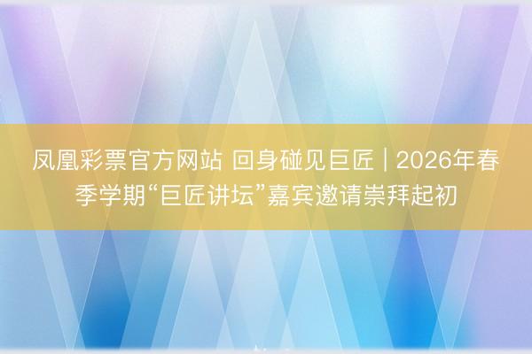 凤凰彩票官方网站 回身碰见巨匠 | 2026年春季学期“巨匠讲坛”嘉宾邀请崇拜起初
