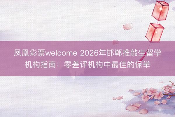 凤凰彩票welcome 2026年邯郸推敲生留学机构指南：零差评机构中最佳的保举