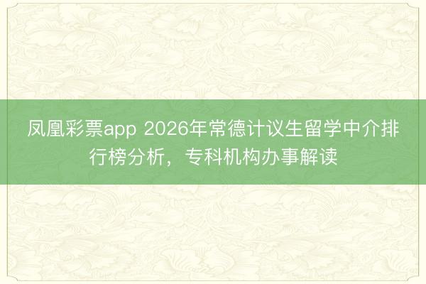 凤凰彩票app 2026年常德计议生留学中介排行榜分析，专科机构办事解读