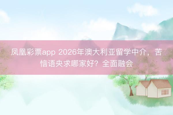 凤凰彩票app 2026年澳大利亚留学中介，苦恼语央求哪家好？全面融会