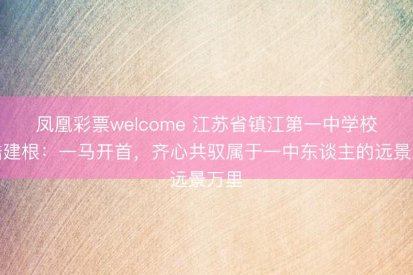 凤凰彩票welcome 江苏省镇江第一中学校长陆建根：一马开首，齐心共驭属于一中东谈主的远景万里