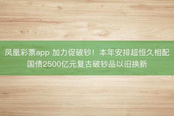 凤凰彩票app 加力促破钞！本年安排超恒久相配国债2500亿元复古破钞品以旧换新