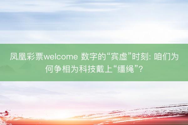 凤凰彩票welcome 数字的“宾虚”时刻: 咱们为何争相为科技戴上“缰绳”?