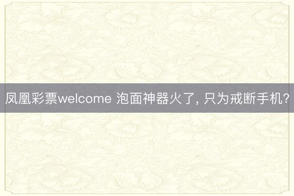 凤凰彩票welcome 泡面神器火了, 只为戒断手机?