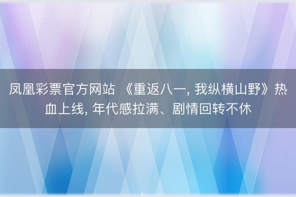 凤凰彩票官方网站 《重返八一， 我纵横山野》热血上线， 年代感拉满、剧情回转不休