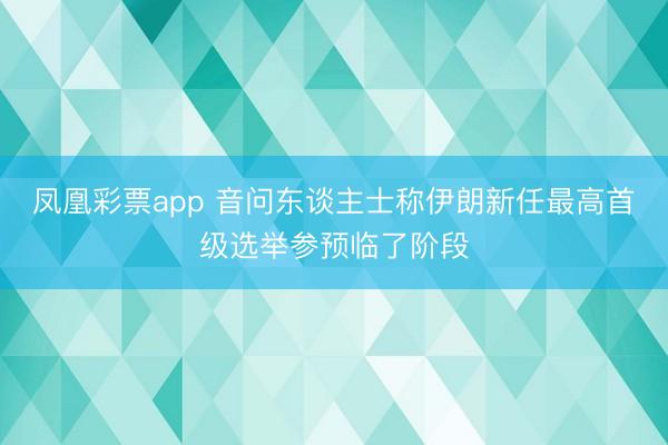 凤凰彩票app 音问东谈主士称伊朗新任最高首级选举参预临了阶段