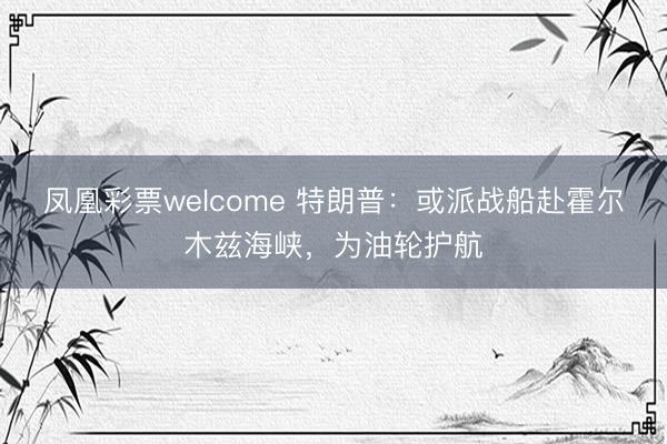 凤凰彩票welcome 特朗普：或派战船赴霍尔木兹海峡，为油轮护航