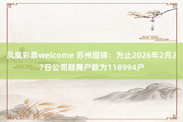 凤凰彩票welcome 苏州固锝：为止2026年2月27日公司鼓舞户数为118994户