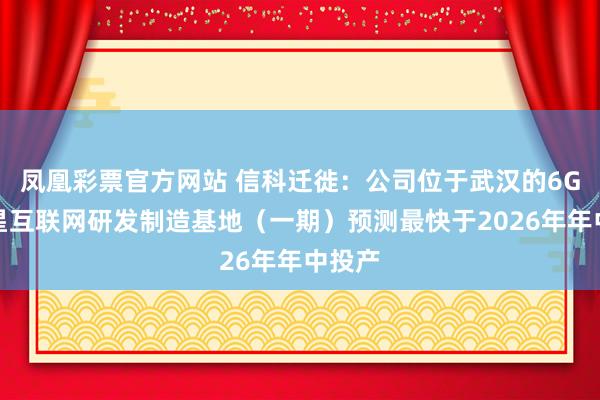 凤凰彩票官方网站 信科迁徙：公司位于武汉的6G和卫星互联网研发制造基地（一期）预测最快于2026年年中投产