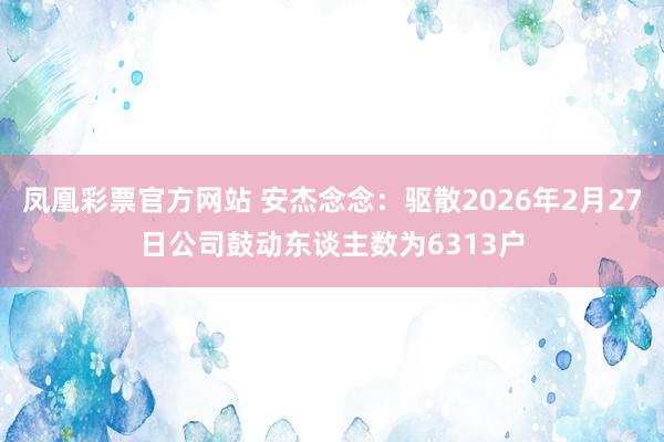 凤凰彩票官方网站 安杰念念：驱散2026年2月27日公司鼓动东谈主数为6313户