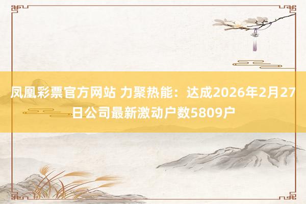 凤凰彩票官方网站 力聚热能：达成2026年2月27日公司最新激动户数5809户