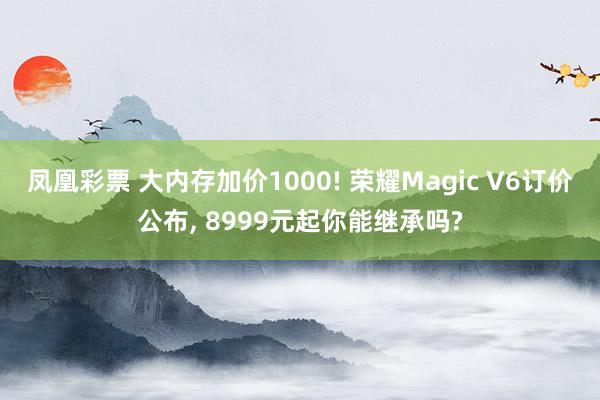 凤凰彩票 大内存加价1000! 荣耀Magic V6订价公布, 8999元起你能继承吗?