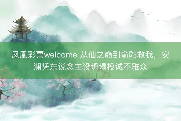 凤凰彩票welcome 从仙之巅到俞陀救我，安澜凭东说念主设坍塌投诚不雅众