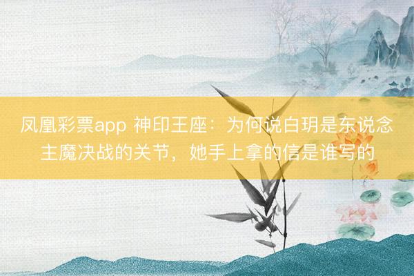 凤凰彩票app 神印王座：为何说白玥是东说念主魔决战的关节，她手上拿的信是谁写的