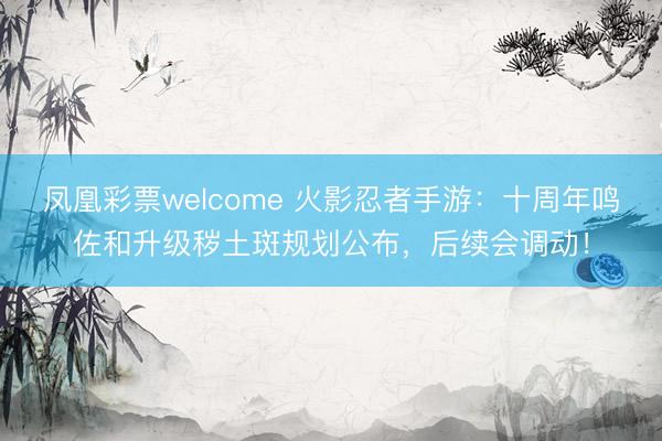 凤凰彩票welcome 火影忍者手游：十周年鸣佐和升级秽土斑规划公布，后续会调动！
