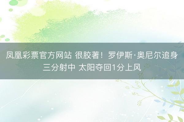 凤凰彩票官方网站 很胶著！罗伊斯·奥尼尔追身三分射中 太阳夺回1分上风