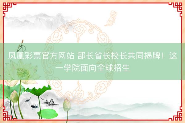 凤凰彩票官方网站 部长省长校长共同揭牌！这一学院面向全球招生