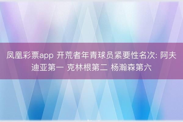 凤凰彩票app 开荒者年青球员紧要性名次: 阿夫迪亚第一 克林根第二 杨瀚森第六