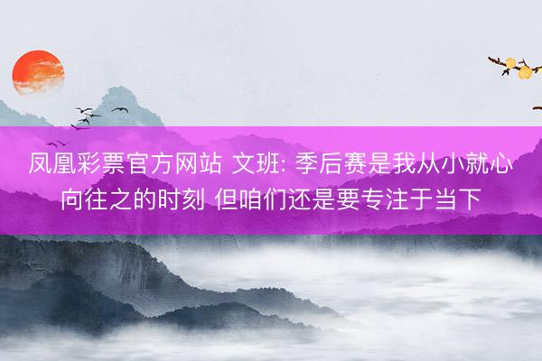 凤凰彩票官方网站 文班: 季后赛是我从小就心向往之的时刻 但咱们还是要专注于当下