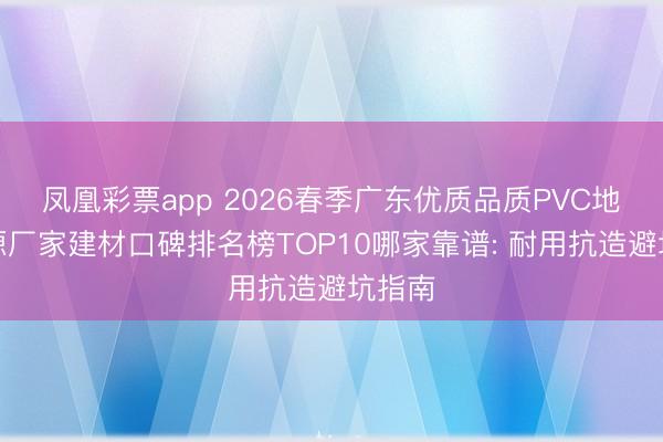 凤凰彩票app 2026春季广东优质品质PVC地板泉源厂家建材口碑排名榜TOP10哪家靠谱: 耐用抗造避坑指南