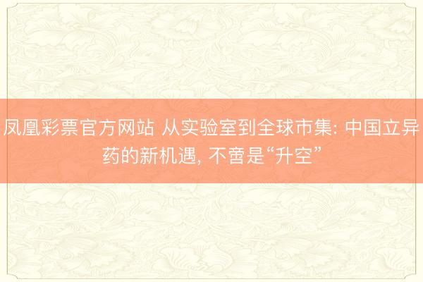 凤凰彩票官方网站 从实验室到全球市集: 中国立异药的新机遇, 不啻是“升空”