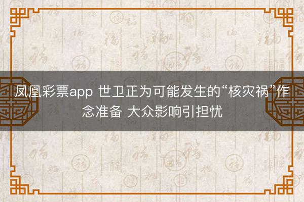 凤凰彩票app 世卫正为可能发生的“核灾祸”作念准备 大众影响引担忧