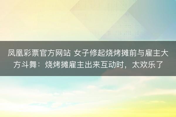 凤凰彩票官方网站 女子修起烧烤摊前与雇主大方斗舞：烧烤摊雇主出来互动时，太欢乐了