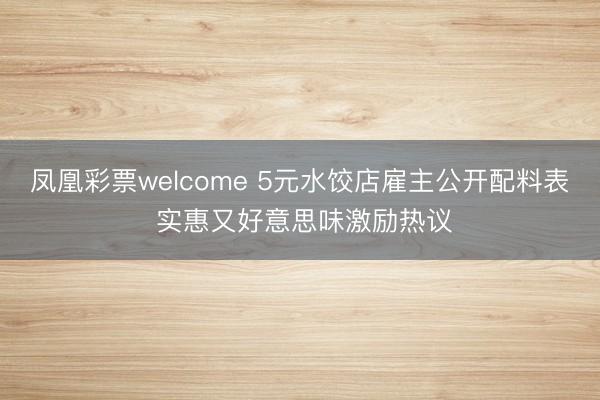 凤凰彩票welcome 5元水饺店雇主公开配料表 实惠又好意思味激励热议