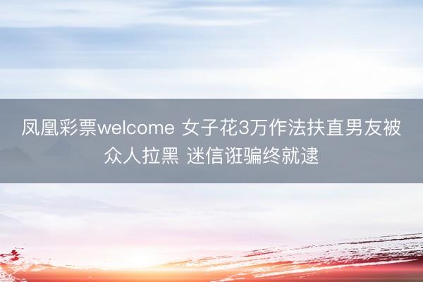 凤凰彩票welcome 女子花3万作法扶直男友被众人拉黑 迷信诳骗终就逮