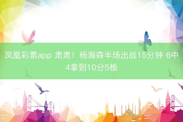 凤凰彩票app 肃肃！杨瀚森半场出战15分钟 6中4拿到10分5板
