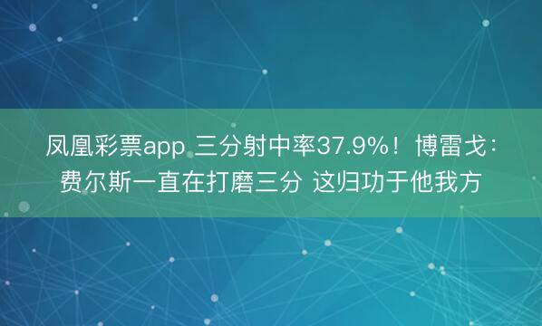 凤凰彩票app 三分射中率37.9%！博雷戈：费尔斯一直在打磨三分 这归功于他我方