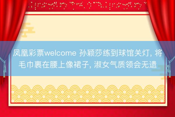 凤凰彩票welcome 孙颖莎练到球馆关灯, 将毛巾裹在腰上像裙子, 淑女气质领会无遗
