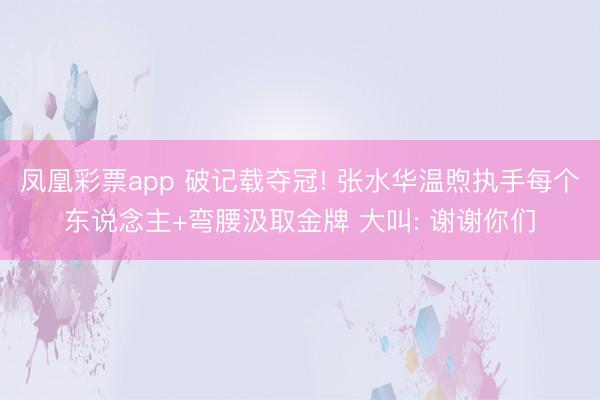 凤凰彩票app 破记载夺冠! 张水华温煦执手每个东说念主+弯腰汲取金牌 大叫: 谢谢你们