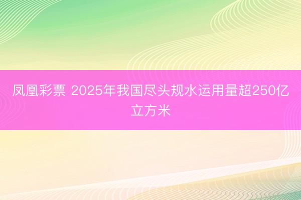 凤凰彩票 2025年我国尽头规水运用量超250亿立方米