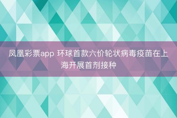 凤凰彩票app 环球首款六价轮状病毒疫苗在上海开展首剂接种