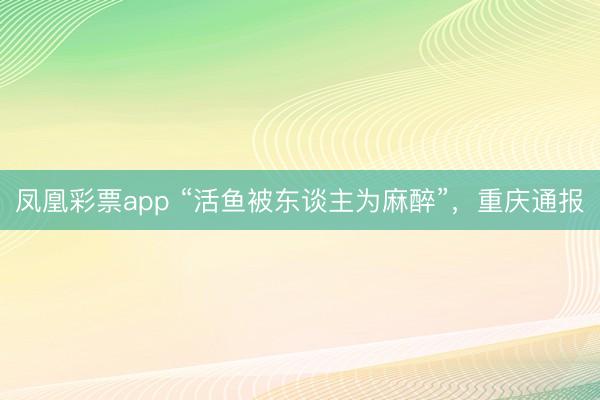 凤凰彩票app “活鱼被东谈主为麻醉”，重庆通报