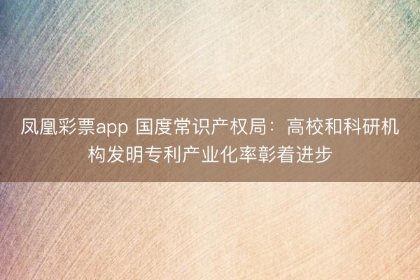 凤凰彩票app 国度常识产权局：高校和科研机构发明专利产业化率彰着进步