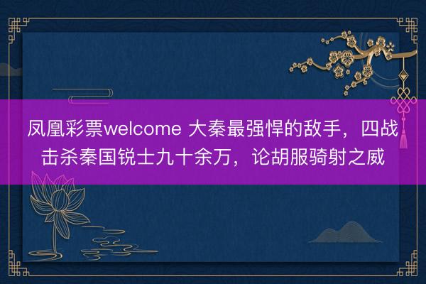 凤凰彩票welcome 大秦最强悍的敌手，四战击杀秦国锐士九十余万，论胡服骑射之威