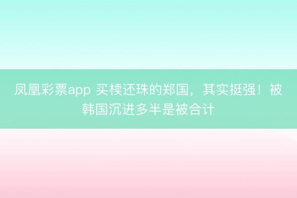凤凰彩票app 买椟还珠的郑国，其实挺强！被韩国沉进多半是被合计
