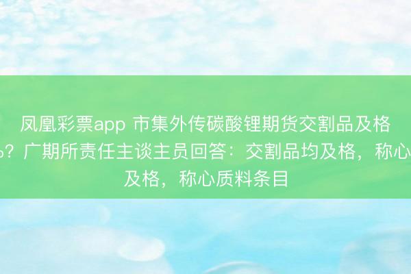 凤凰彩票app 市集外传碳酸锂期货交割品及格率仅30%？广期所责任主谈主员回答：交割品均及格，称心质料条目