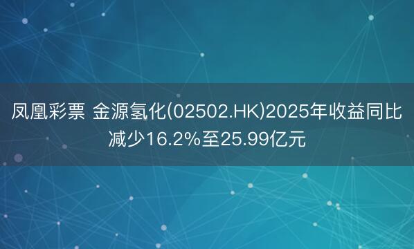凤凰彩票 金源氢化(02502.HK)2025年收益同比减少16.2%至25.99亿元
