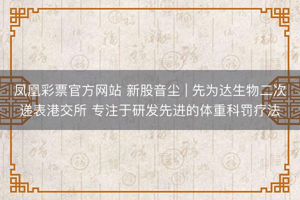 凤凰彩票官方网站 新股音尘 | 先为达生物二次递表港交所 专注于研发先进的体重科罚疗法