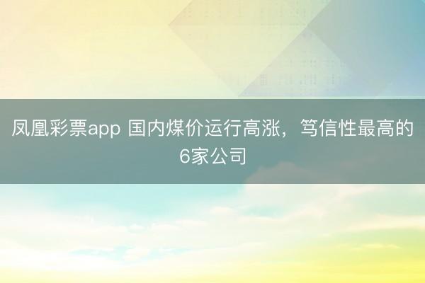 凤凰彩票app 国内煤价运行高涨，笃信性最高的6家公司