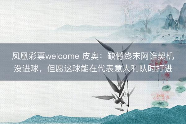 凤凰彩票welcome 皮奥：缺憾终末阿谁契机没进球，但愿这球能在代表意大利队时打进