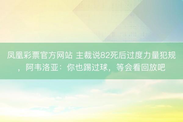 凤凰彩票官方网站 主裁说82死后过度力量犯规，阿韦洛亚：你也踢过球，等会看回放吧